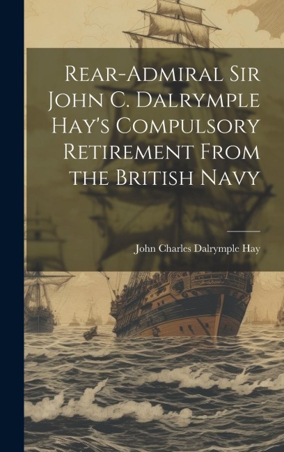 Rear-Admiral Sir John C. Dalrymple Hays Compulsory Retirement From the British Navy