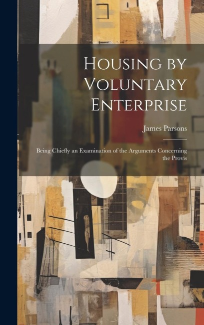 Housing by Voluntary Enterprise: Being Chiefly an Examination of the Arguments Concerning the Provis