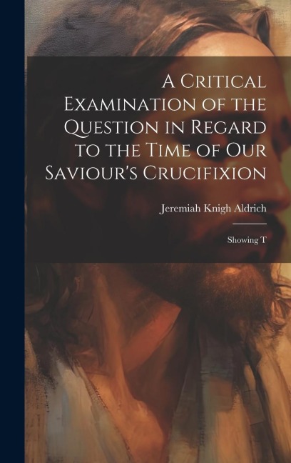 A Critical Examination of the Question in Regard to the Time of Our Saviours Crucifixion: Showing T