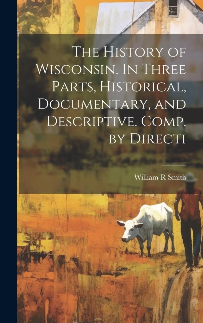 The History of Wisconsin. In Three Parts, Historical, Documentary, and Descriptive. Comp. by Directi