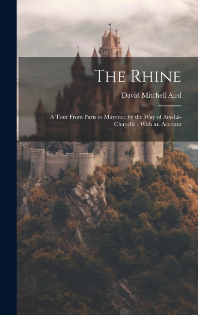 The Rhine: A Tour From Paris to Mayence by the way of Aix-La-Chapelle: With an Account