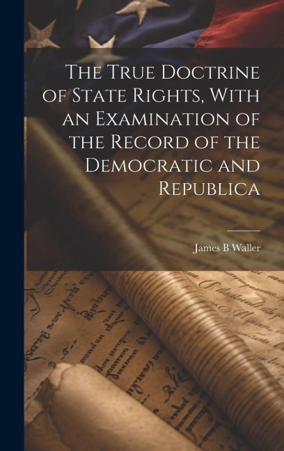 The True Doctrine of State Rights, With an Examination of the Record of the Democratic and Republica