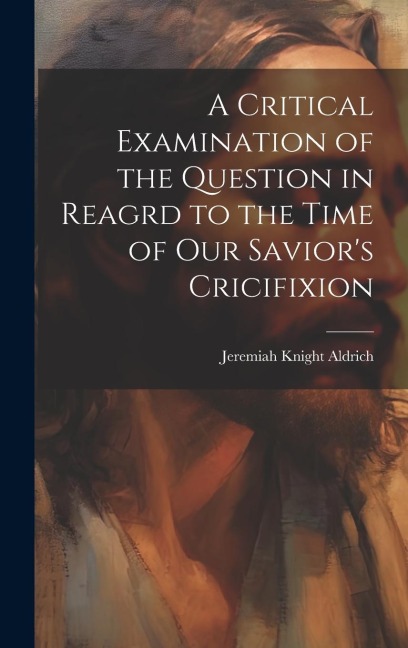 A Critical Examination of the Question in Reagrd to the Time of our Saviors Cricifixion