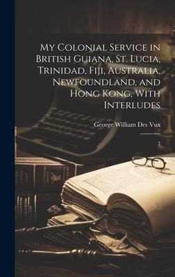 My Colonial Service in British Guiana, St. Lucia, Trinidad, Fiji, Australia, Newfoundland, and Hong Kong, With Interludes: 2
