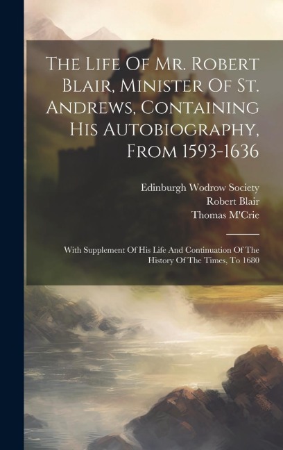 The Life Of Mr. Robert Blair, Minister Of St. Andrews, Containing His Autobiography, From 1593-1636: With Supplement Of His Life And Continuation Of The History Of The Times, To 1680