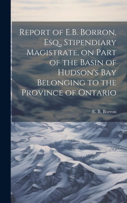 Report of E.B. Borron, Esq., Stipendiary Magistrate, on Part of the Basin of Hudsons Bay Belonging to the Province of Ontario