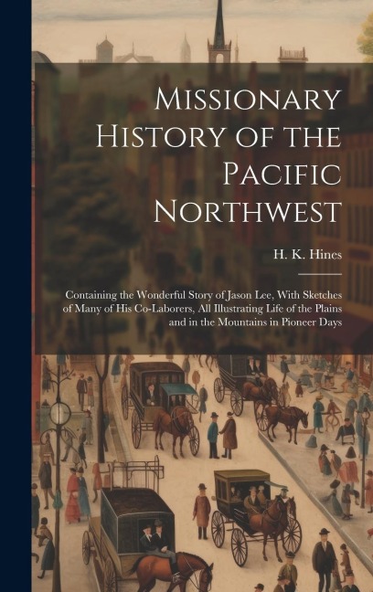 Missionary History of the Pacific Northwest: Containing the Wonderful Story of Jason Lee, With Sketches of Many of his Co-laborers, all Illustrating Life of the Plains and in the Mountains in Pioneer Days