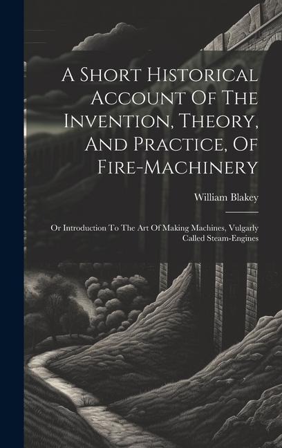 A Short Historical Account Of The Invention, Theory, And Practice, Of Fire-machinery: Or Introduction To The Art Of Making Machines, Vulgarly Called Steam-engines