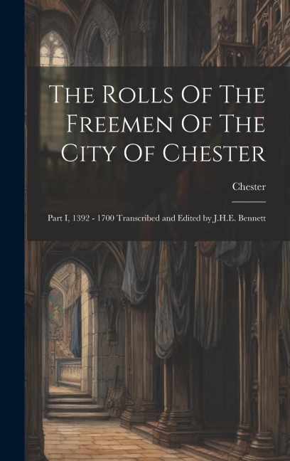 The Rolls Of The Freemen Of The City Of Chester: Part I, 1392 - 1700 Transcribed and Edited by J.H.E. Bennett