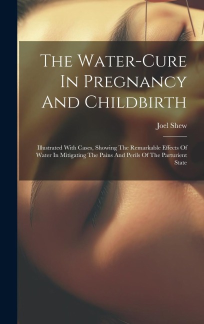 The Water-cure In Pregnancy And Childbirth: Illustrated With Cases, Showing The Remarkable Effects Of Water In Mitigating The Pains And Perils Of The Parturient State