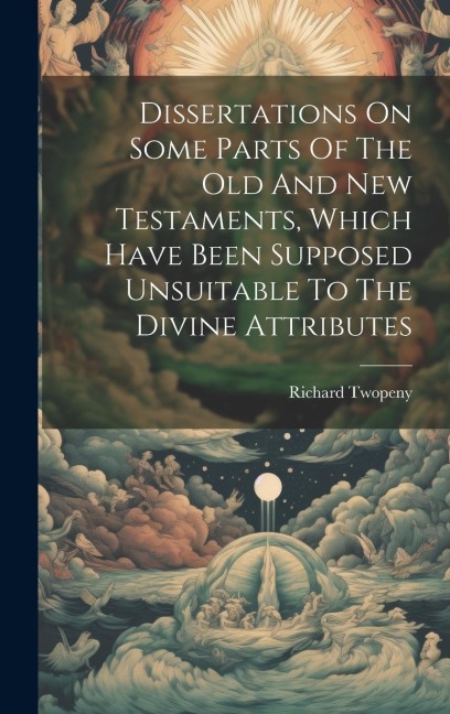 Dissertations On Some Parts Of The Old And New Testaments, Which Have Been Supposed Unsuitable To The Divine Attributes