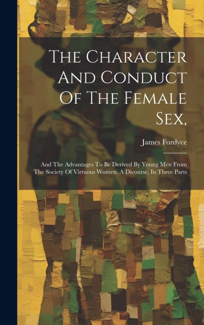 The Character And Conduct Of The Female Sex, And The Advantages To Be Derived By Young Men From The Society Of Virtuous Women. A Dicourse, In Three Parts