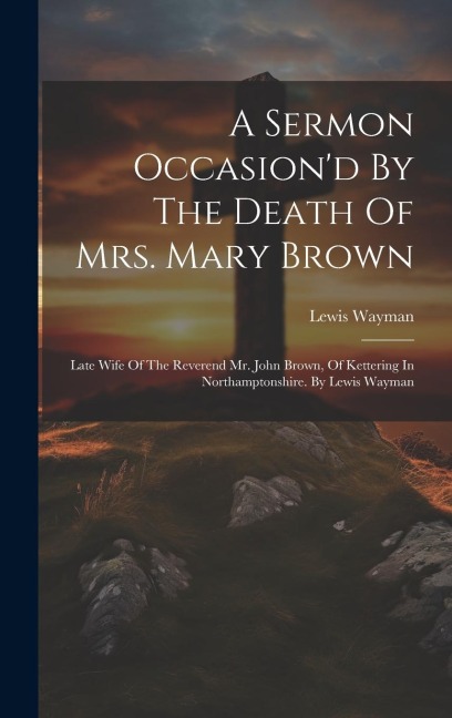 A Sermon Occasiond By The Death Of Mrs. Mary Brown: Late Wife Of The Reverend Mr. John Brown, Of Kettering In Northamptonshire. By Lewis Wayman