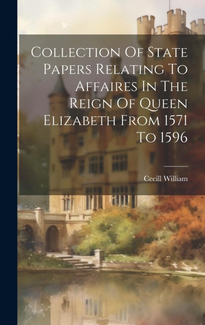 Collection Of State Papers Relating To Affaires In The Reign Of Queen Elizabeth From 1571 To 1596