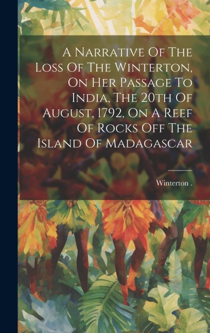 A Narrative Of The Loss Of The Winterton, On Her Passage To India, The 20th Of August, 1792, On A Reef Of Rocks Off The Island Of Madagascar