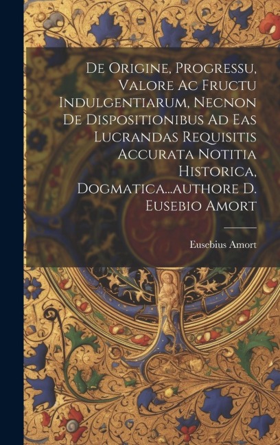 De Origine, Progressu, Valore Ac Fructu Indulgentiarum, Necnon De Dispositionibus Ad Eas Lucrandas Requisitis Accurata Notitia Historica, Dogmatica...
