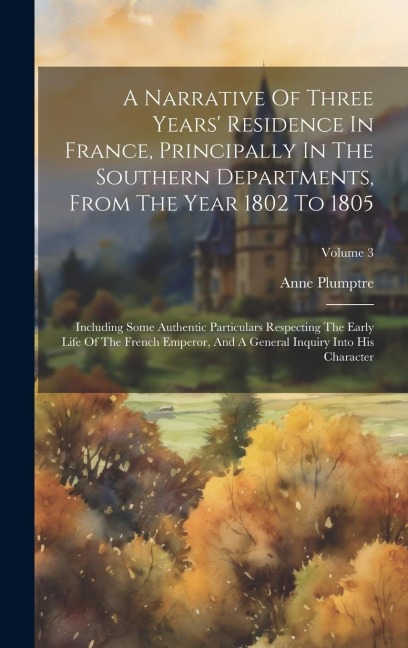 A Narrative Of Three Years Residence In France, Principally In The Southern Departments, From The Year 1802 To 1805: Including Some Authentic Particu