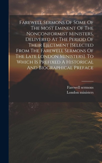 Farewell Sermons Of Some Of The Most Eminent Of The Nonconformist Ministers, Delivered At The Period Of Their Ejectment [selected From The Farewell Sermons Of The Late London Ministers]. To Which Is Prefixed A Historical And Biographical Preface