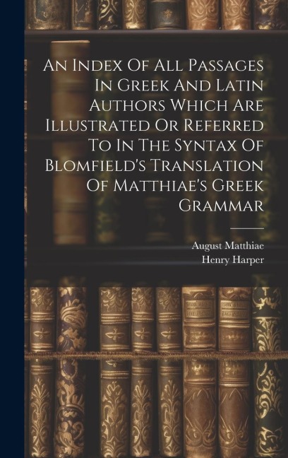 An Index Of All Passages In Greek And Latin Authors Which Are Illustrated Or Referred To In The Syntax Of Blomfields Translation Of Matthiaes Greek
