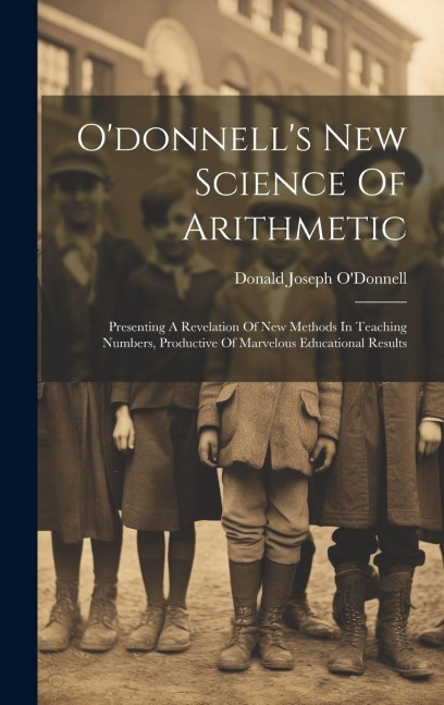 Odonnells New Science Of Arithmetic: Presenting A Revelation Of New Methods In Teaching Numbers, Productive Of Marvelous Educational Results