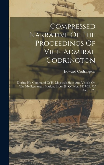 Compressed Narrative Of The Proceedings Of Vice-admiral Codrington: During His Command Of H. Majestys Ships And Vessels On The Mediterranean Station, From 28. Of Febr. 1827-22. Of Aug. 1828