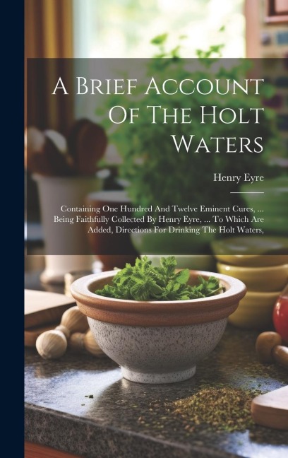 A Brief Account Of The Holt Waters: Containing One Hundred And Twelve Eminent Cures, ... Being Faithfully Collected By Henry Eyre, ... To Which Are Ad