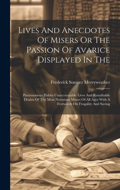 Lives And Anecdotes Of Misers Or The Passion Of Avarice Displayed In The: Parsimonious Habits Unaccountable Lives And Renaihable Deahts Of The Most No