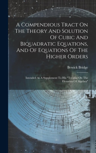 A Compendious Tract On The Theory And Solution Of Cubic And Biquadratic Equations, And Of Equations Of The Higher Orders: Intended As A Supplement To