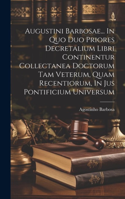 Augustini Barbosae... In Quo Duo Priores Decretalium Libri Continentur Collectanea Doctorum Tam Veterum, Quam Recentiorum, In Jus Pontificium Universu
