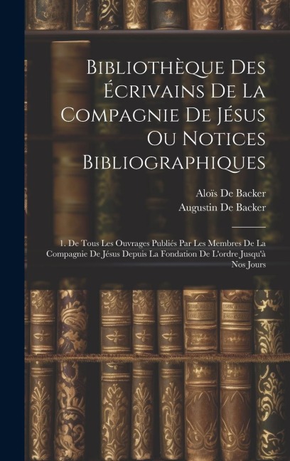 Bibliothèque Des Écrivains De La Compagnie De Jésus Ou Notices Bibliographiques: 1. De Tous Les Ouvrages Publiés Par Les Membres De La Compagnie De Jésus Depuis La Fondation De Lordre Jusquà Nos Jours