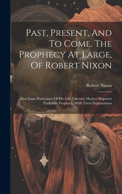 Past, Present, And To Come. The Prophecy At Large, Of Robert Nixon: Also Some Particulars Of His Life. Likewise Mother Shiptons Yorkshire Prophecy, W