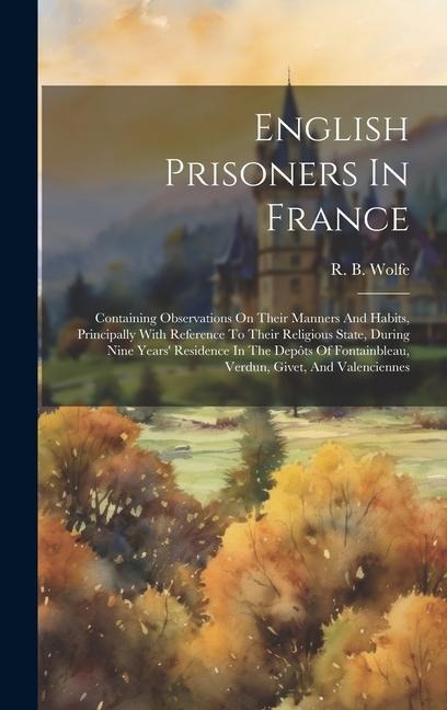 English Prisoners In France: Containing Observations On Their Manners And Habits, Principally With Reference To Their Religious State, During Nine Years' Residence In The Depôts Of Fontainbleau, Verdun, Givet, And Valenciennes