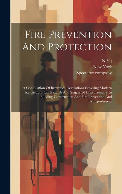 Fire Prevention And Protection: A Compilation Of Insurance Regulations Covering Modern Restrictions On Hazards And Suggested Improvements In Building Construction And Fire Prevention And Extinguishment
