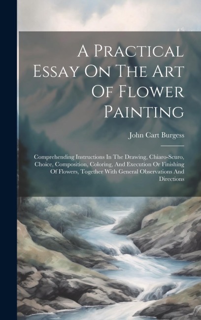 A Practical Essay On The Art Of Flower Painting: Comprehending Instructions In The Drawing, Chiaro-scuro, Choice, Composition, Coloring, And Execution Or Finishing Of Flowers, Together With General Observations And Directions
