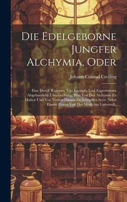 Die Edelgeborne Jungfer Alchymia, Oder: Eine Durch Rationes, Viel Exempla Und Experimenta Abgehandelte Untersuchung, Was Von Der Alchymia Zu Halten Und Vor Nutzen Daraus Zu Schöpffen Seye: Nebst Einem Zusatz Von Der Medicina Universali,
