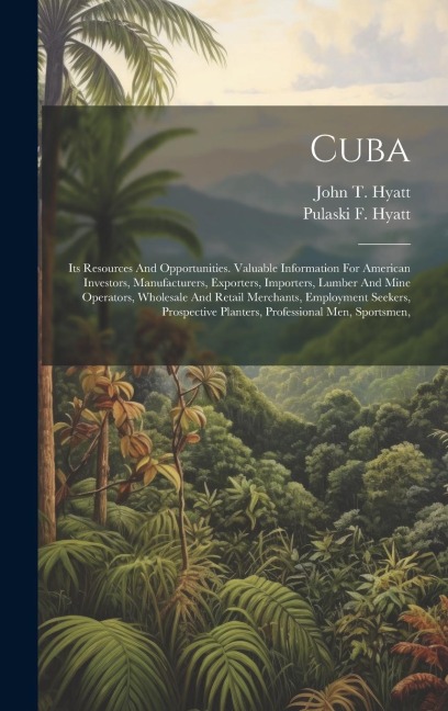 Cuba: Its Resources And Opportunities. Valuable Information For American Investors, Manufacturers, Exporters, Importers, Lumber And Mine Operators, Wholesale And Retail Merchants, Employment Seekers, Prospective Planters, Professional Men, Sportsmen,