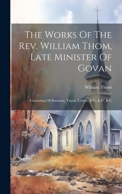 The Works Of The Rev. William Thom, Late Minister Of Govan: Consisting Of Sermons, Tracts, Letters, & C, & C, & C