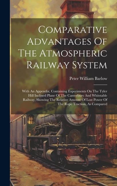 Comparative Advantages Of The Atmospheric Railway System: With An Appendix, Containing Experiments On The Tyler Hill Inclined Plane Of The Canterbury And Whitstable Railway, Showing The Relative Amount Of Lost Power Of The Rope Traction, As Compared
