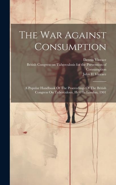 The War Against Consumption: A Popular Handbook Of The Proceedings Of The British Congress On Tuberculosis, Held In London, 1901