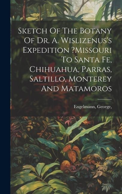 Sketch Of The Botany Of Dr. A. Wislizenuss Expedition ?missouri To Santa Fe, Chihuahua, Parras, Saltillo, Monterey And Matamoros