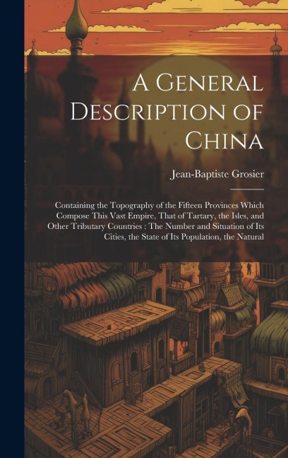 A General Description of China: Containing the Topography of the Fifteen Provinces Which Compose This Vast Empire, That of Tartary, the Isles, and Other Tributary Countries: The Number and Situation of Its Cities, the State of Its Population, the Natural