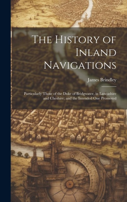 The History of Inland Navigations: Particularly Those of the Duke of Bridgwater, in Lancashire and Cheshire; and the Intended One Promoted
