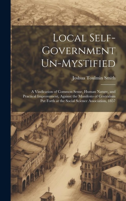 Local Self-Government Un-Mystified: A Vindication of Common Sense, Human Nature, and Practical Improvement, Against the Manifesto of Centralism Put Forth at the Social Science Association, 1857