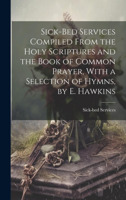 Sick-Bed Services Compiled From the Holy Scriptures and the Book of Common Prayer, With a Selection of Hymns, by E. Hawkins