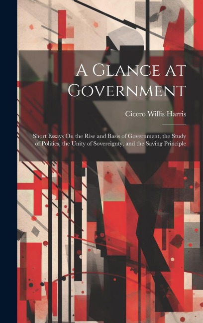 A Glance at Government: Short Essays On the Rise and Basis of Government, the Study of Politics, the Unity of Sovereignty, and the Saving Principle