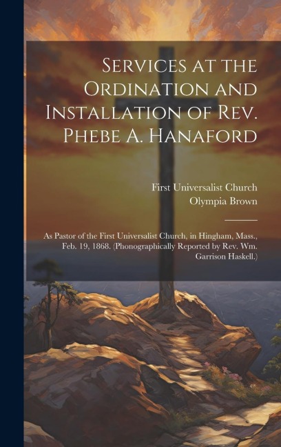 Services at the Ordination and Installation of Rev. Phebe A. Hanaford: As Pastor of the First Universalist Church, in Hingham, Mass., Feb. 19, 1868. (