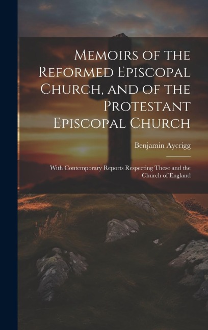 Memoirs of the Reformed Episcopal Church, and of the Protestant Episcopal Church: With Contemporary Reports Respecting These and the Church of England