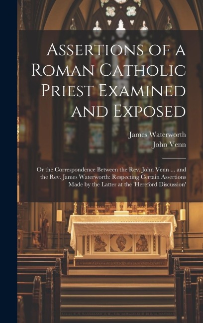 Assertions of a Roman Catholic Priest Examined and Exposed: Or the Correspondence Between the Rev. John Venn ... and the Rev. James Waterworth: Respec