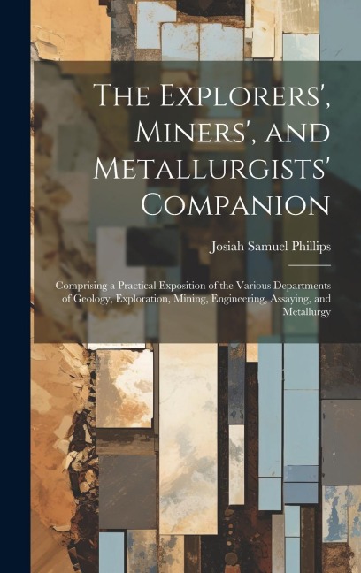 The Explorers', Miners', and Metallurgists' Companion: Comprising a Practical Exposition of the Various Departments of Geology, Exploration, Mining, E