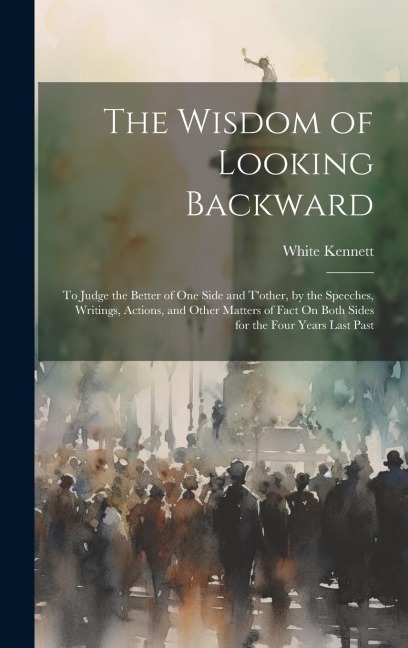 The Wisdom of Looking Backward: To Judge the Better of One Side and Tother, by the Speeches, Writings, Actions, and Other Matters of Fact On Both Sides for the Four Years Last Past